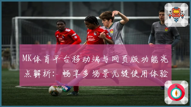 MK体育平台移动端与网页版功能亮点解析：畅享多场景无缝使用体验
