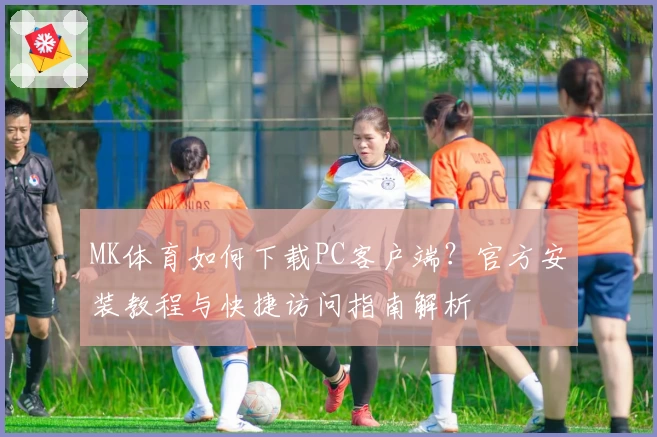 MK体育如何下载PC客户端？官方安装教程与快捷访问指南解析