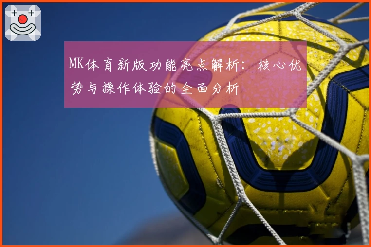 MK体育新版功能亮点解析：核心优势与操作体验的全面分析